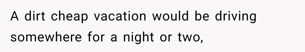A dirt cheap vacation would be driving somewhere for a night or two,