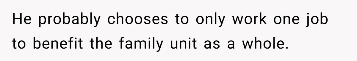 He probably chooses to only work one job to benefit the family unit as a whole.