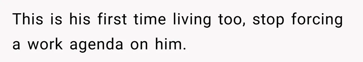 This is his first time living too, stop forcing a work agenda on him.