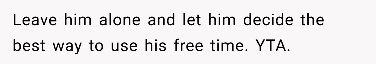 Leave him alone and let him decide the best way to use his free time. YTA.