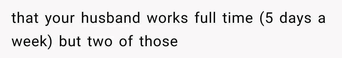 that your husband works full time (5 days a week) but two of those