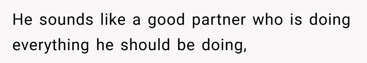 He sounds like a good partner who is doing everything he should be doing,
