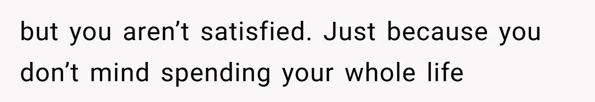 but you aren’t satisfied. Just because you don’t mind spending your whole life