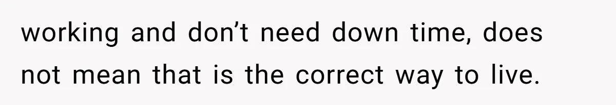 working and don’t need down time, does not mean that is the correct way to live.