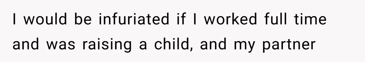 I would be infuriated if I worked full time and was raising a child, and my partner