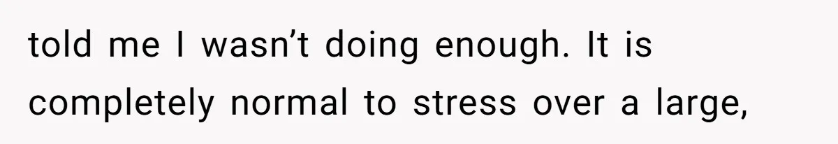 told me I wasn’t doing enough. It is completely normal to stress over a large,
