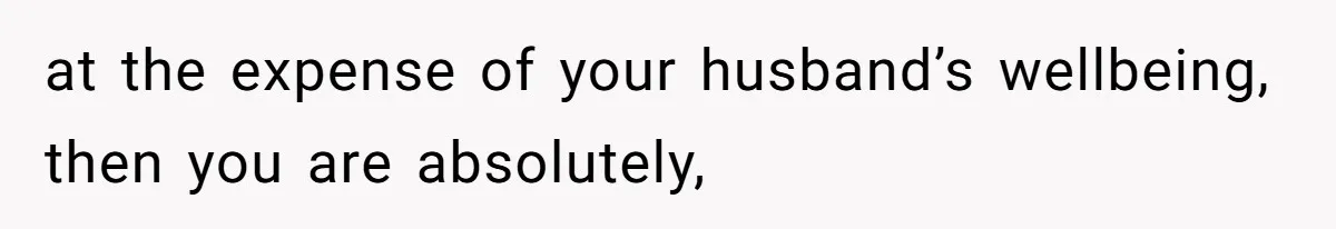 at the expense of your husband’s wellbeing, then you are absolutely,