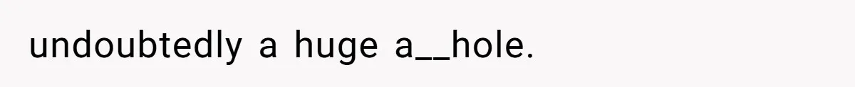 undoubtedly a huge a__hole.