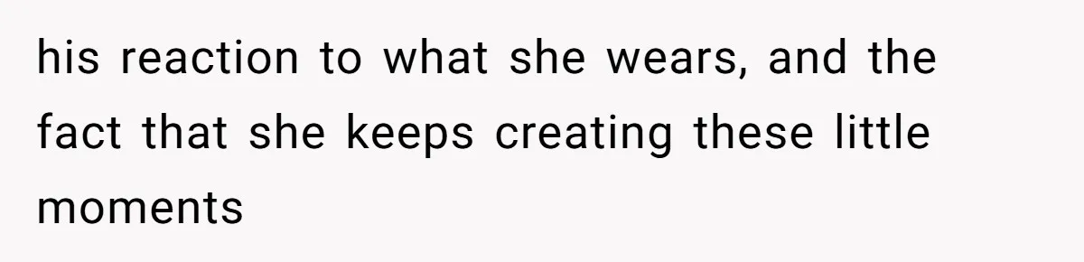 his reaction to what she wears, and the fact that she keeps creating these little moments