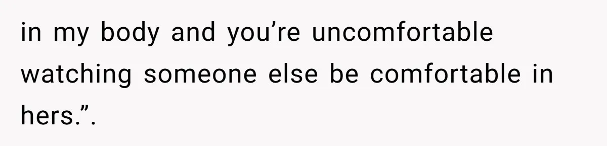 in my body and you’re uncomfortable watching someone else be comfortable in hers.”.