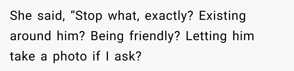 She said, “Stop what, exactly? Existing around him? Being friendly? Letting him take a photo if I ask?
