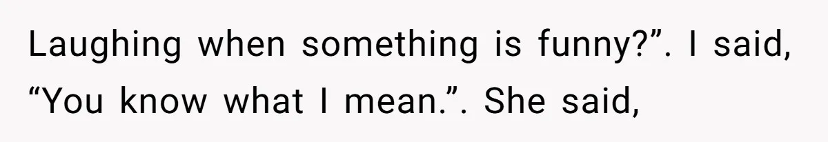 Laughing when something is funny?”. I said, “You know what I mean.”. She said,