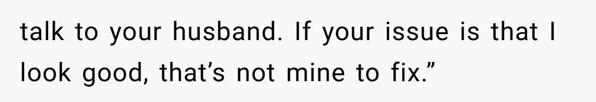 talk to your husband. If your issue is that I look good, that’s not mine to fix.”