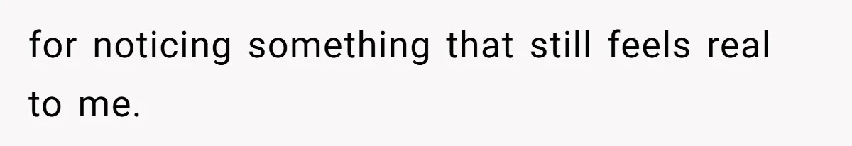 for noticing something that still feels real to me.