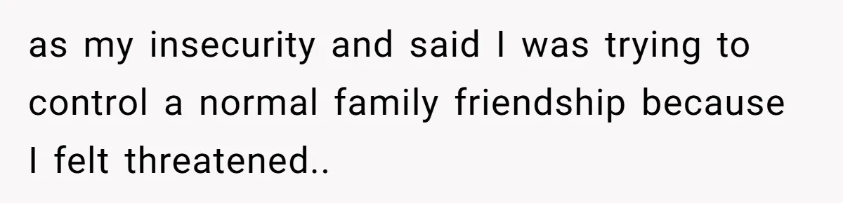 as my insecurity and said I was trying to control a normal family friendship because I felt threatened..