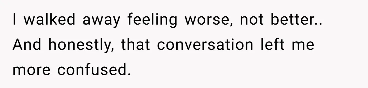 I walked away feeling worse, not better.. And honestly, that conversation left me more confused.