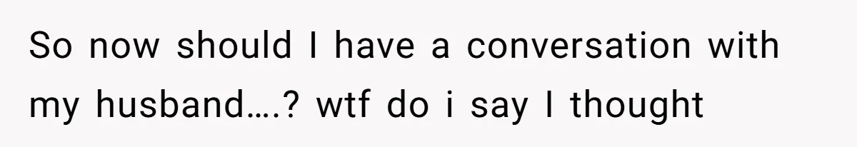 So now should I have a conversation with my husband….? wtf do i say I thought
