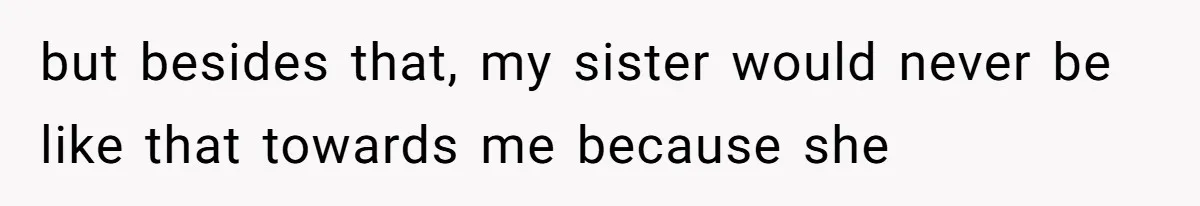but besides that, my sister would never be like that towards me because she