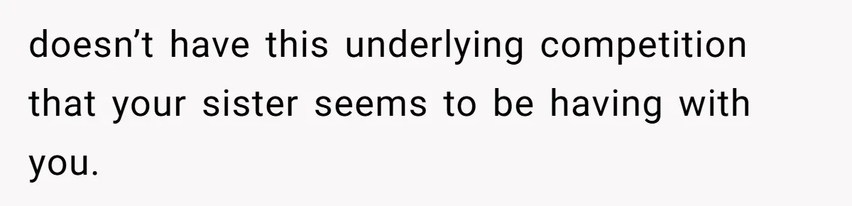 doesn’t have this underlying competition that your sister seems to be having with you.