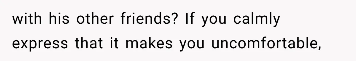 with his other friends? If you calmly express that it makes you uncomfortable,