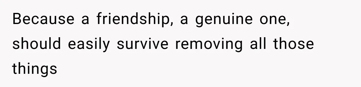 Because a friendship, a genuine one, should easily survive removing all those things
