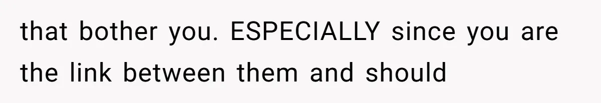 that bother you. ESPECIALLY since you are the link between them and should