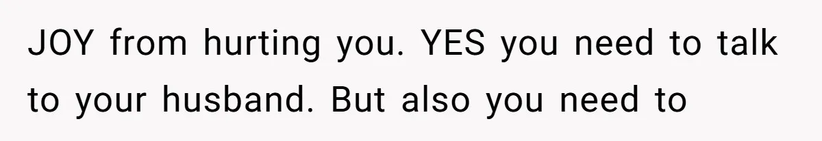 JOY from hurting you. YES you need to talk to your husband. But also you need to