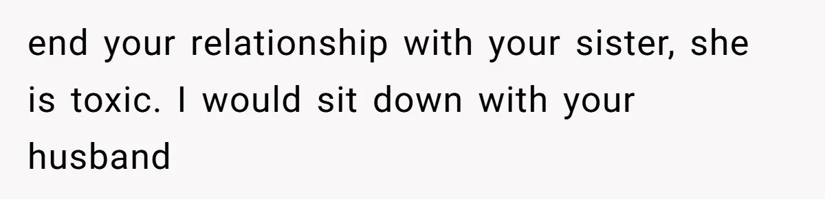 end your relationship with your sister, she is toxic. I would sit down with your husband