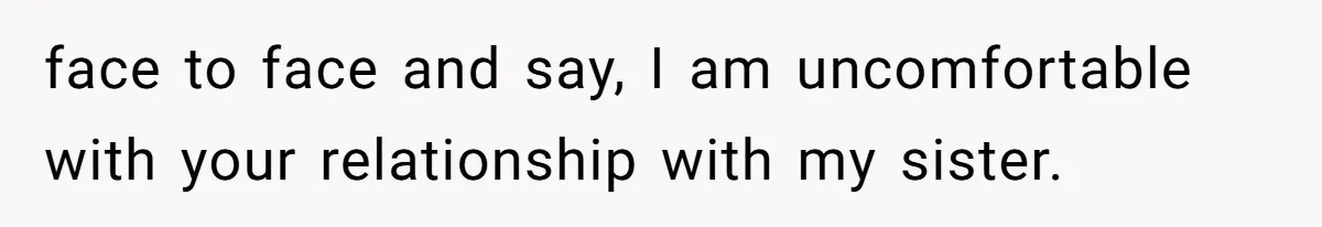 face to face and say, I am uncomfortable with your relationship with my sister.
