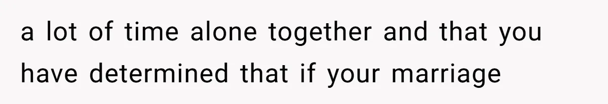 a lot of time alone together and that you have determined that if your marriage