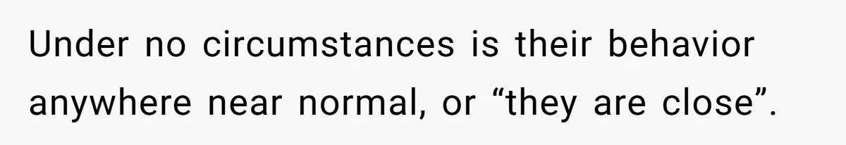 Under no circumstances is their behavior anywhere near normal, or “they are close”.