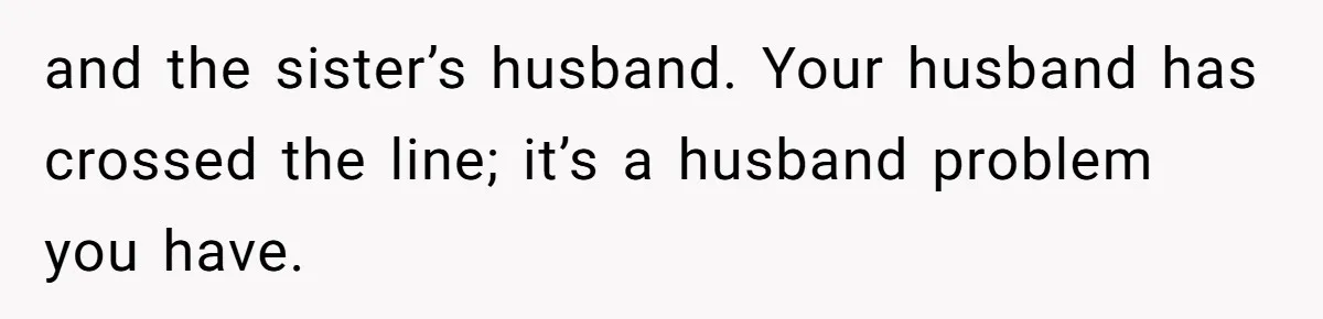 and the sister’s husband. Your husband has crossed the line; it’s a husband problem you have.