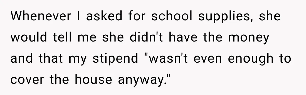 Whenever I asked for school supplies, she would tell me she didn't have the money and that my stipend "wasn't even enough to cover the house anyway."