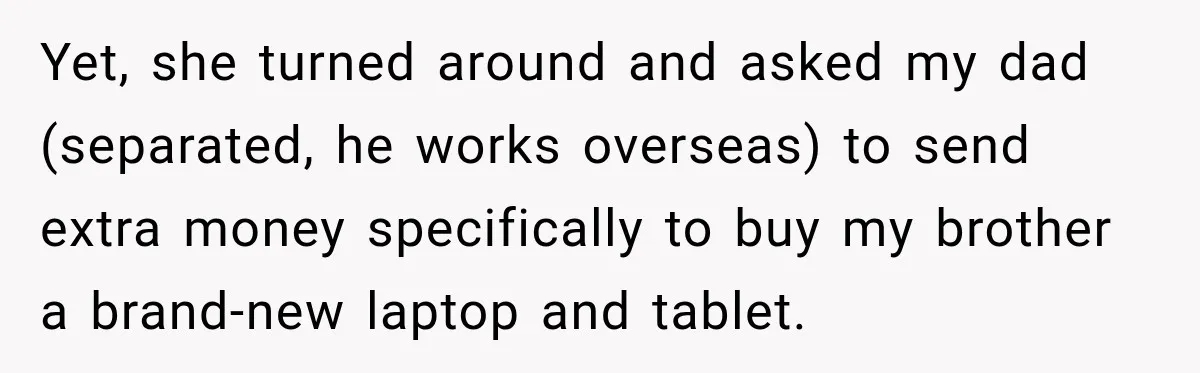 Yet, she turned around and asked my dad (separated, he works overseas) to send extra money specifically to buy my brother a brand-new laptop and tablet.