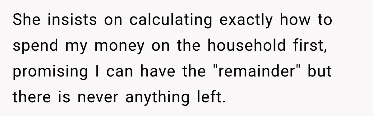She insists on calculating exactly how to spend my money on the household first, promising I can have the "remainder" but there is never anything left.