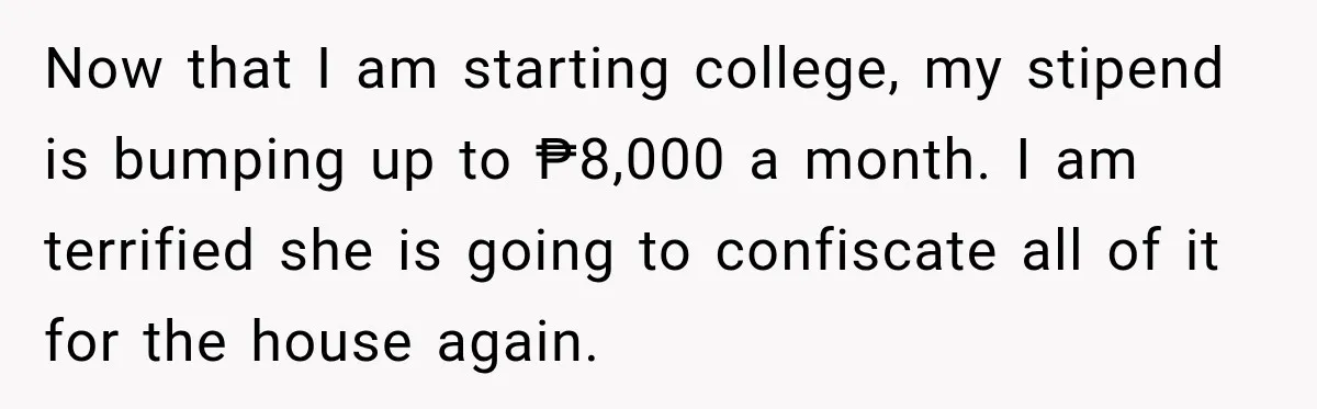 Now that I am starting college, my stipend is bumping up to ₱8,000 a month. I am terrified she is going to confiscate all of it for the house again.