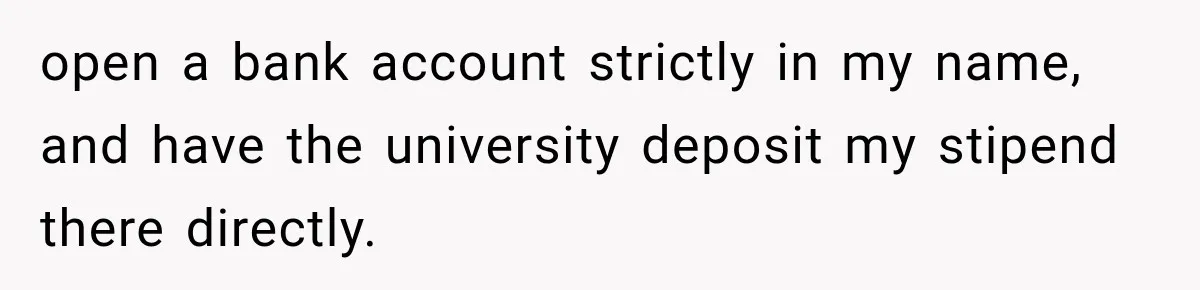 open a bank account strictly in my name, and have the university deposit my stipend there directly.
