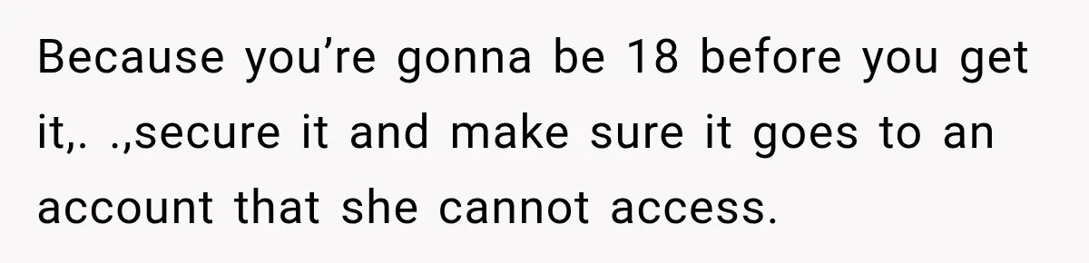 Because you’re gonna be 18 before you get it,. .,secure it and make sure it goes to an account that she cannot access.