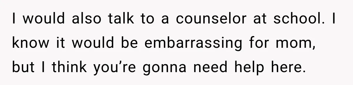 I would also talk to a counselor at school. I know it would be embarrassing for mom, but I think you’re gonna need help here.