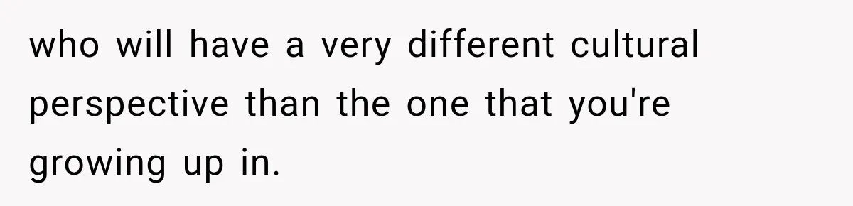 who will have a very different cultural perspective than the one that you're growing up in.