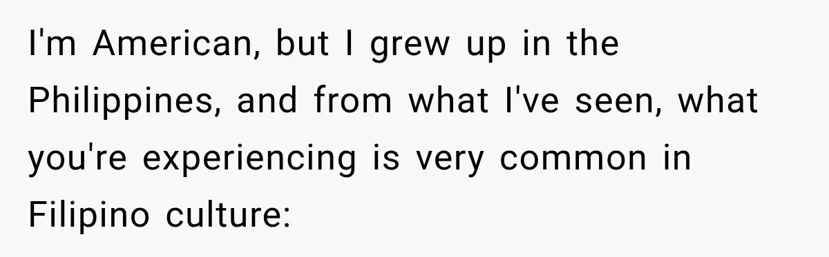 I'm American, but I grew up in the Philippines, and from what I've seen, what you're experiencing is very common in Filipino culture: