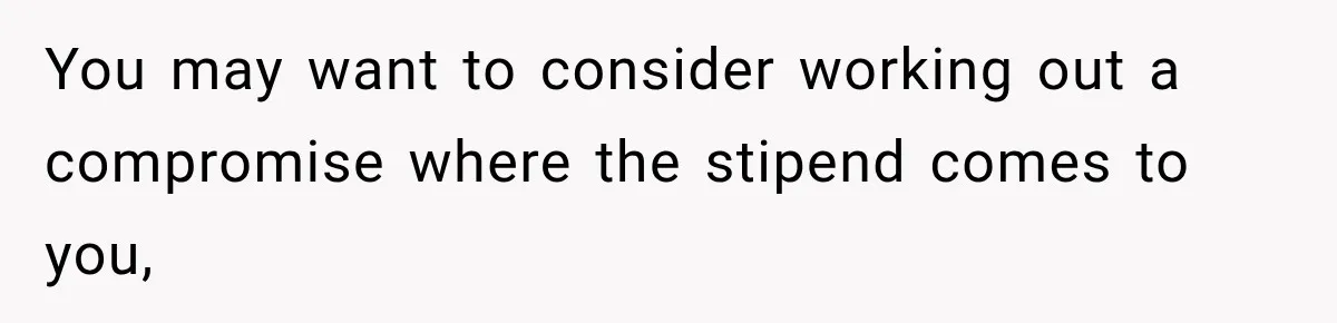 You may want to consider working out a compromise where the stipend comes to you,