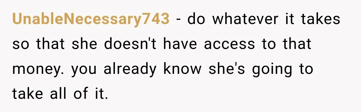 UnableNecessary743 − do whatever it takes so that she doesn't have access to that money. you already know she's going to take all of it.