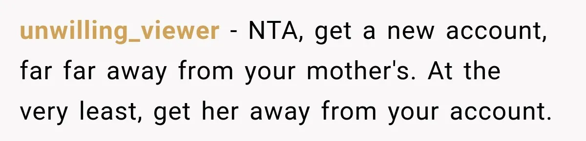 unwilling_viewer − NTA, get a new account, far far away from your mother's. At the very least, get her away from your account.