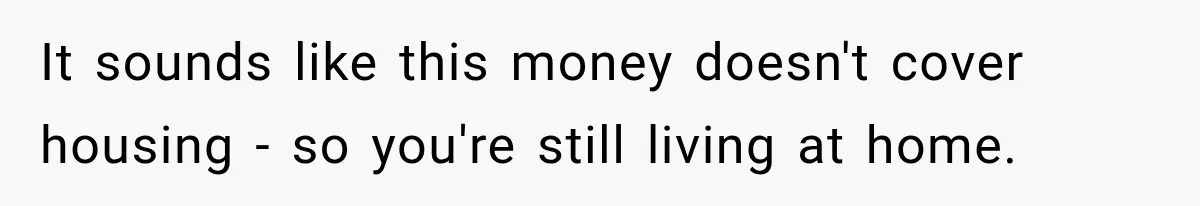 It sounds like this money doesn't cover housing - so you're still living at home.
