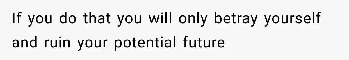 If you do that you will only betray yourself and ruin your potential future