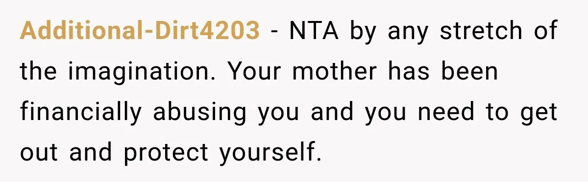 Additional-Dirt4203 − NTA by any stretch of the imagination. Your mother has been financially abusing you and you need to get out and protect yourself.