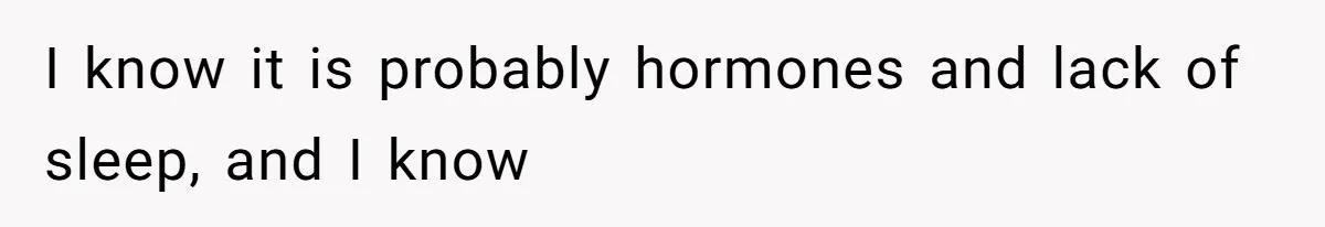 I know it is probably hormones and lack of sleep, and I know