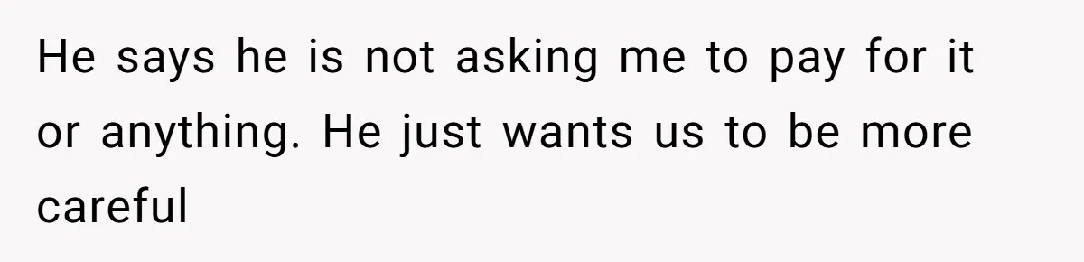 He says he is not asking me to pay for it or anything. He just wants us to be more careful