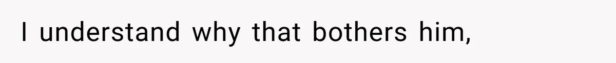 I understand why that bothers him,